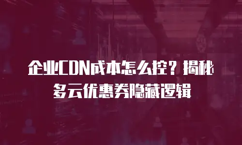 企业CDN成本怎么控？揭秘多云优惠券隐藏逻辑