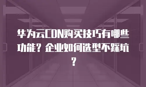 华为云CDN购买技巧有哪些功能？企业如何选型不踩坑？