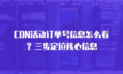 CDN活动订单号信息怎么看？三步定位核心信息