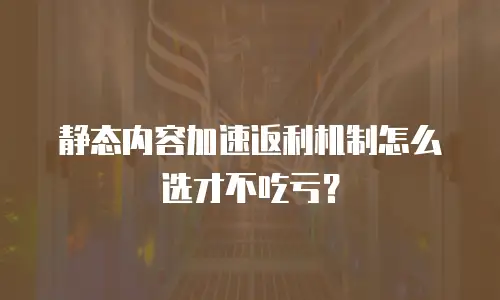 静态内容加速返利机制怎么选才不吃亏？