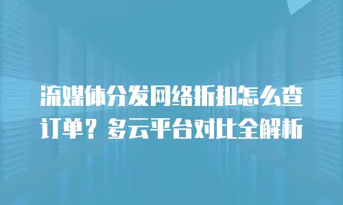 流媒体分发网络折扣怎么查订单？多云平台对比全解析
