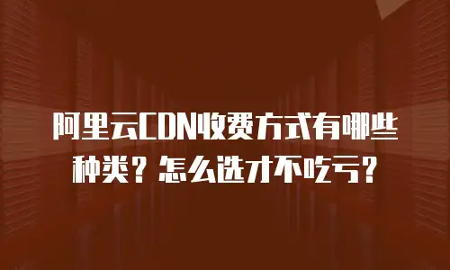 阿里云CDN收费方式有哪些种类？怎么选才不吃亏？