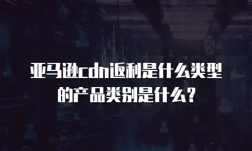 亚马逊cdn返利是什么类型的产品类别是什么？