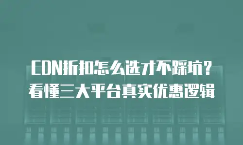 CDN折扣怎么选才不踩坑？看懂三大平台真实优惠逻辑