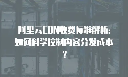 阿里云CDN收费标准解析：如何科学控制内容分发成本？