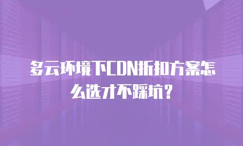 多云环境下CDN折扣方案怎么选才不踩坑？