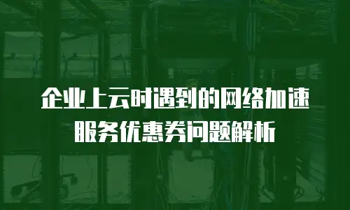 企业上云时遇到的网络加速服务优惠券问题解析
