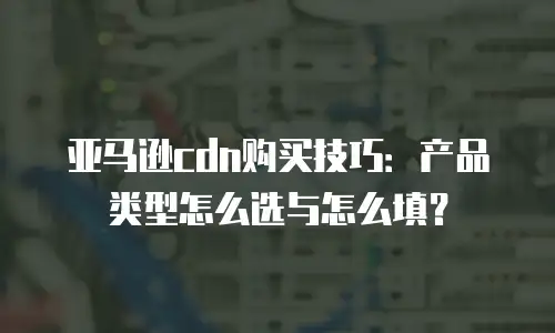 亚马逊cdn购买技巧：产品类型怎么选与怎么填？