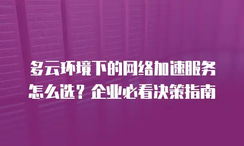 多云环境下的网络加速服务怎么选？企业必看决策指南