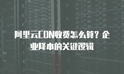 阿里云CDN收费怎么算？企业降本的关键逻辑