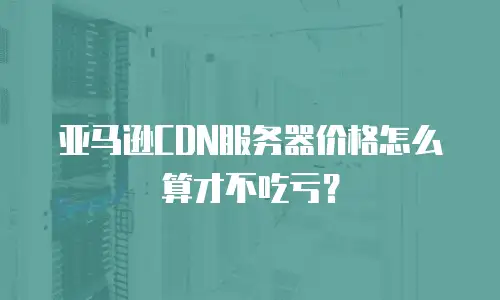 亚马逊CDN服务器价格怎么算才不吃亏？