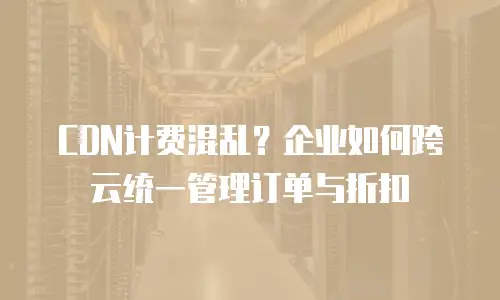 CDN计费混乱？企业如何跨云统一管理订单与折扣