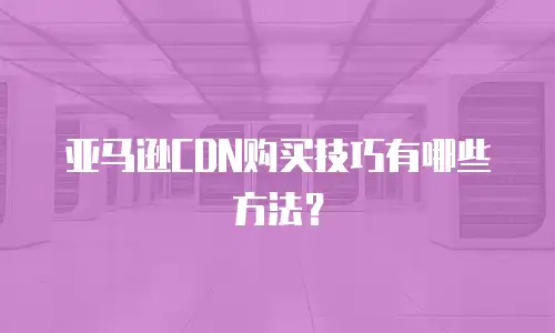 亚马逊CDN购买技巧有哪些方法？