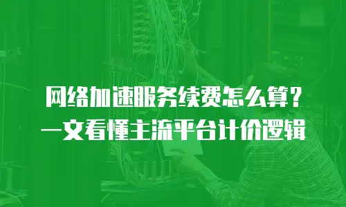 网络加速服务续费怎么算？一文看懂主流平台计价逻辑