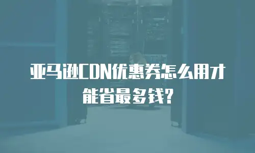 亚马逊CDN优惠券怎么用才能省最多钱？