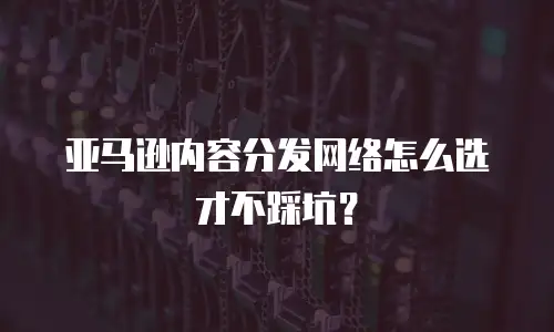 亚马逊内容分发网络怎么选才不踩坑？