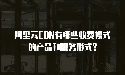 阿里云CDN有哪些收费模式的产品和服务形式？