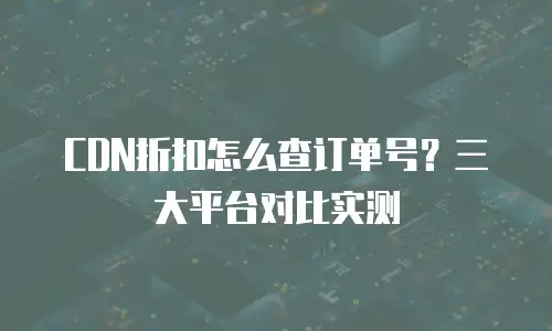 CDN折扣怎么查订单号？三大平台对比实测