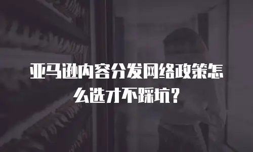 亚马逊内容分发网络政策怎么选才不踩坑？