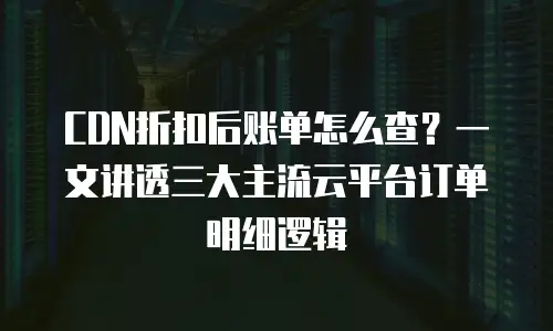 CDN折扣后账单怎么查？一文讲透三大主流云平台订单明细逻辑