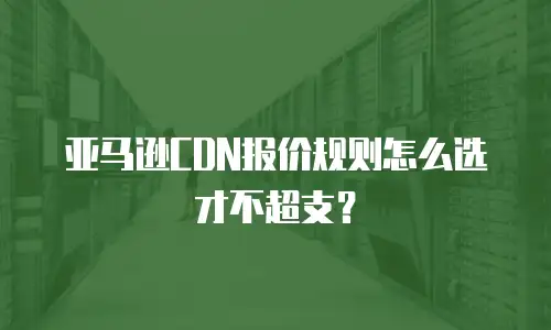亚马逊CDN报价规则怎么选才不超支？