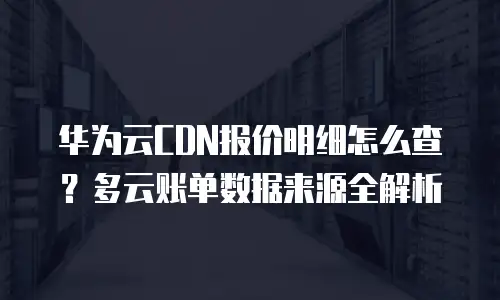 华为云CDN报价明细怎么查？多云账单数据来源全解析