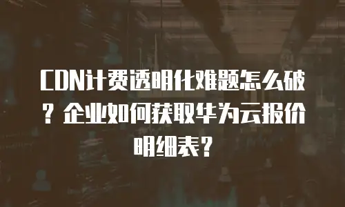 CDN计费透明化难题怎么破？企业如何获取华为云报价明细表？