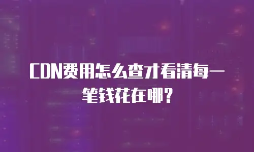 CDN费用怎么查才看清每一笔钱花在哪？