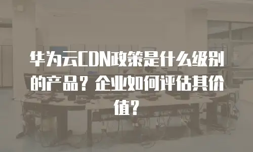 华为云CDN政策是什么级别的产品？企业如何评估其价值？