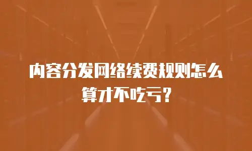 内容分发网络续费规则怎么算才不吃亏？