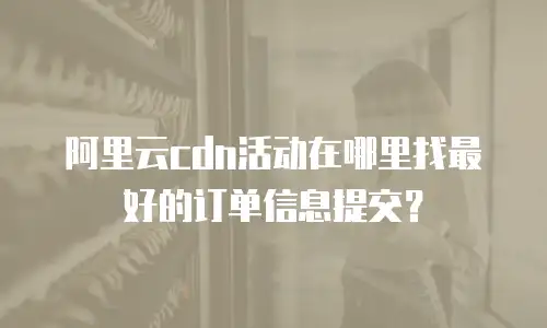 阿里云cdn活动在哪里找最好的订单信息提交？