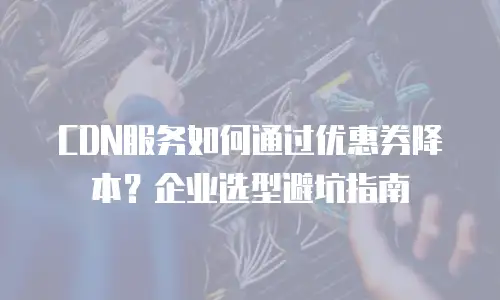 CDN服务如何通过优惠券降本？企业选型避坑指南