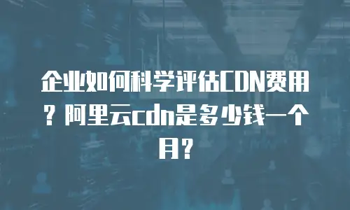 企业如何科学评估CDN费用？阿里云cdn是多少钱一个月？