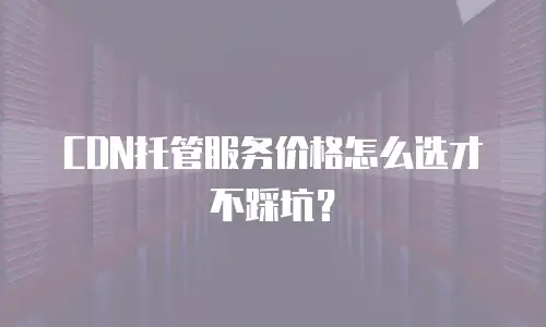 CDN托管服务价格怎么选才不踩坑？