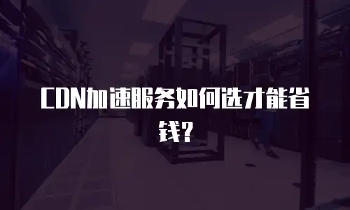 CDN加速服务如何选才能省钱？