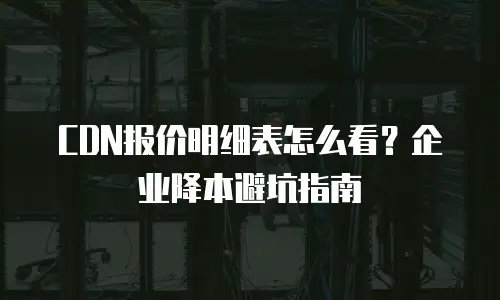 CDN报价明细表怎么看？企业降本避坑指南
