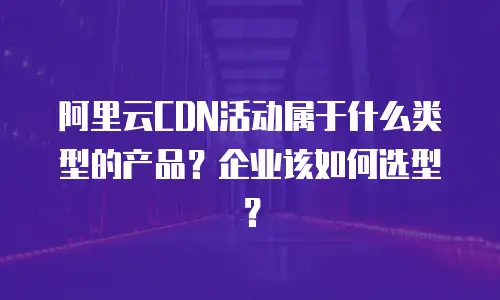 阿里云CDN活动属于什么类型的产品？企业该如何选型？