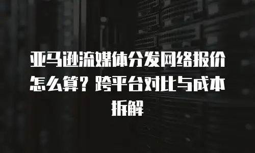亚马逊流媒体分发网络报价怎么算？跨平台对比与成本拆解