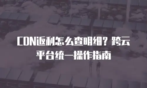 CDN返利怎么查明细？跨云平台统一操作指南