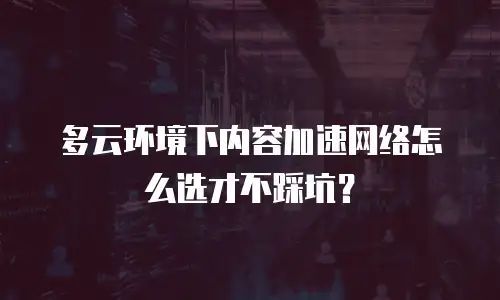多云环境下内容加速网络怎么选才不踩坑？