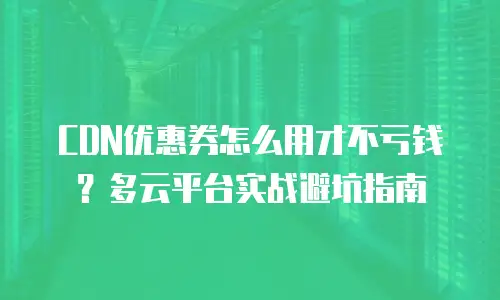 CDN优惠券怎么用才不亏钱？多云平台实战避坑指南