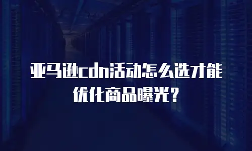 亚马逊cdn活动怎么选才能优化商品曝光？