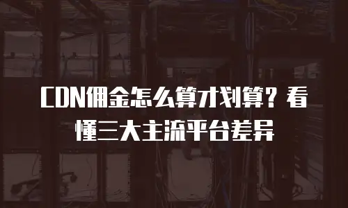 CDN佣金怎么算才划算？看懂三大主流平台差异
