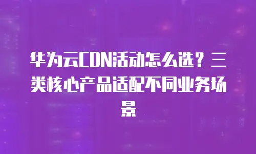 华为云CDN活动怎么选？三类核心产品适配不同业务场景