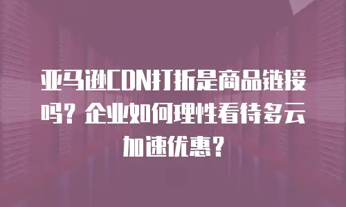 亚马逊CDN打折是商品链接吗？企业如何理性看待多云加速优惠？