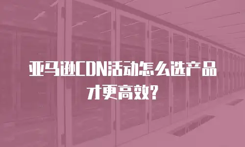 亚马逊CDN活动怎么选产品才更高效？