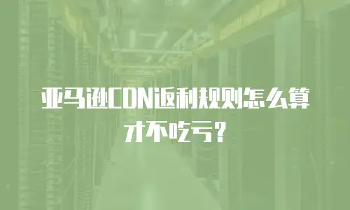 亚马逊CDN返利规则怎么算才不吃亏？