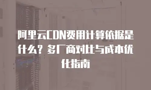 阿里云CDN费用计算依据是什么？多厂商对比与成本优化指南