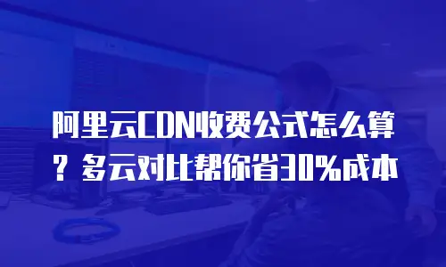 阿里云CDN收费公式怎么算？多云对比帮你省30%成本