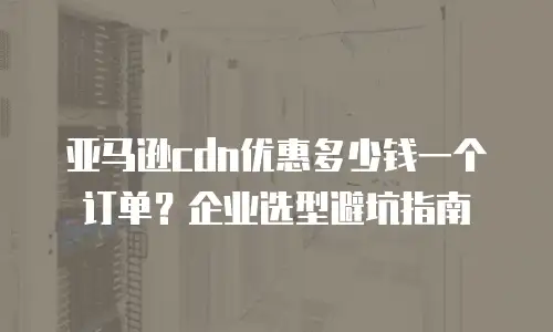 亚马逊cdn优惠多少钱一个订单？企业选型避坑指南